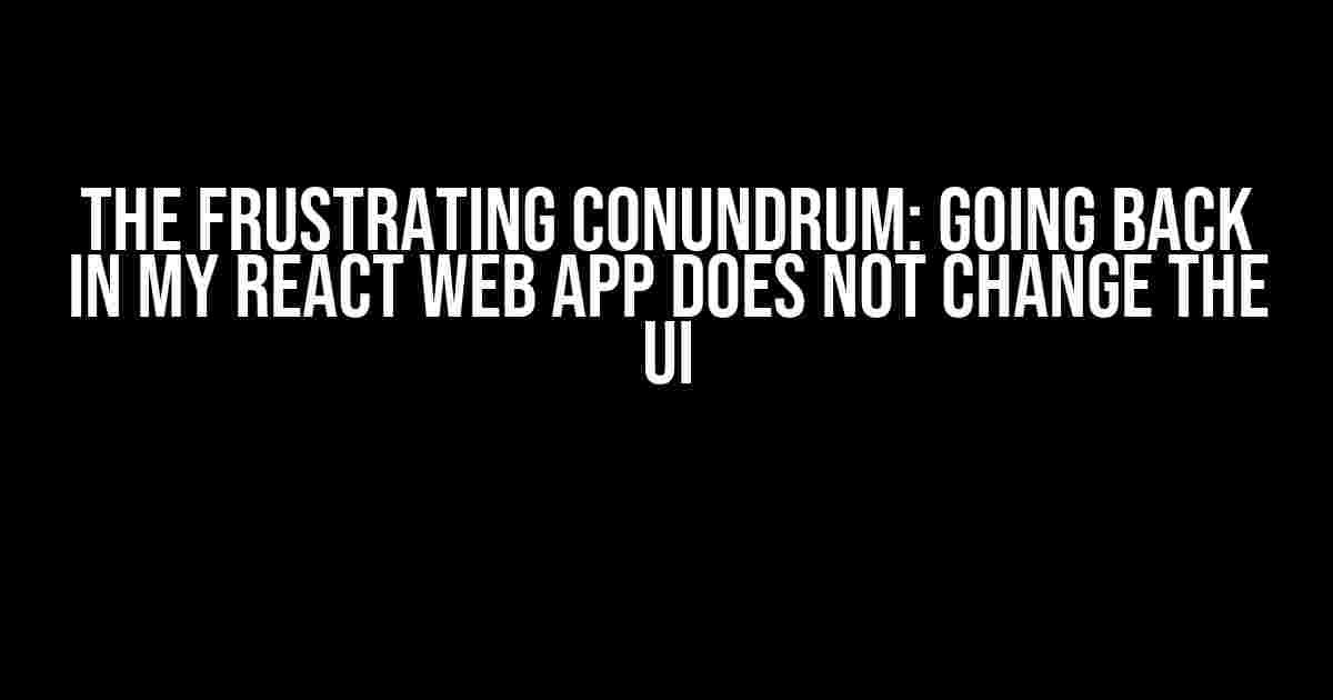 The Frustrating Conundrum: Going Back in My React Web App Does Not Change the UI